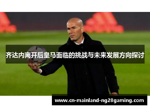 齐达内离开后皇马面临的挑战与未来发展方向探讨 齐达内离开后皇马面临的挑战与未来发展方向探讨