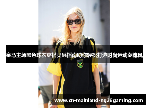 皇马主场黑色球衣穿搭灵感指南助你轻松打造时尚运动潮流风 皇马主场黑色球衣穿搭灵感指南助你轻松打造时尚运动潮流风