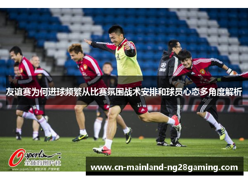 友谊赛为何进球频繁从比赛氛围战术安排和球员心态多角度解析