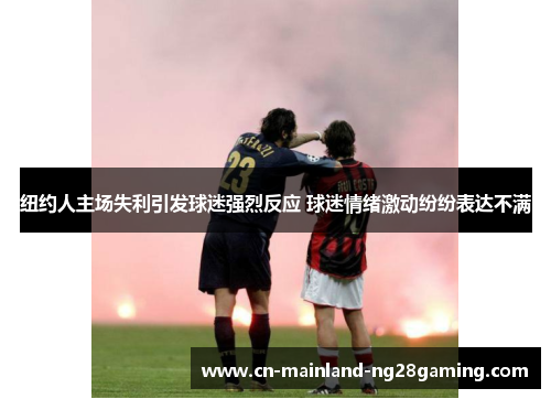 纽约人主场失利引发球迷强烈反应 球迷情绪激动纷纷表达不满