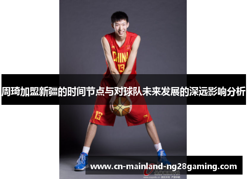 周琦加盟新疆的时间节点与对球队未来发展的深远影响分析