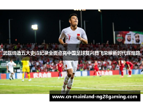 武磊缔造五大史诗纪录全面点亮中国足球复兴腾飞荣耀新时代辉煌路