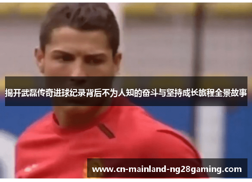 揭开武磊传奇进球纪录背后不为人知的奋斗与坚持成长旅程全景故事