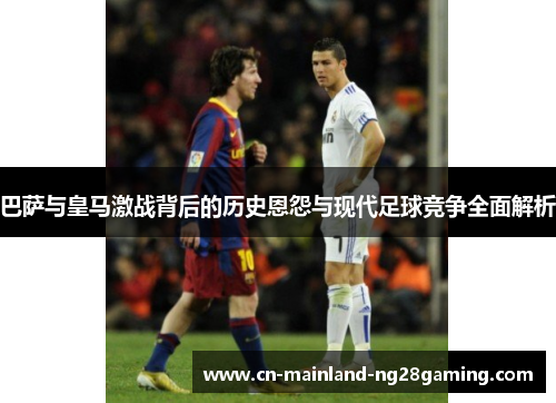 巴萨与皇马激战背后的历史恩怨与现代足球竞争全面解析