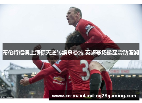 布伦特福德上演惊天逆转绝杀曼城 英超赛场掀起震动波澜