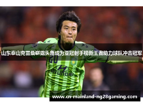 山东泰山克雷桑崭露头角成为亚冠射手榜新王者助力球队冲击冠军