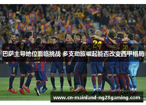 巴萨主导地位面临挑战 多支劲旅崛起能否改变西甲格局