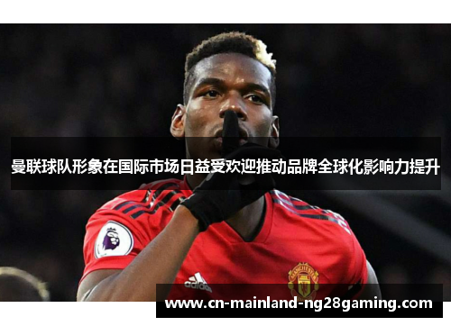 曼联球队形象在国际市场日益受欢迎推动品牌全球化影响力提升
