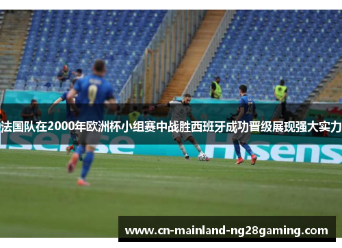 法国队在2000年欧洲杯小组赛中战胜西班牙成功晋级展现强大实力
