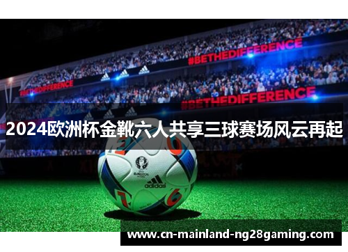 2024欧洲杯金靴六人共享三球赛场风云再起