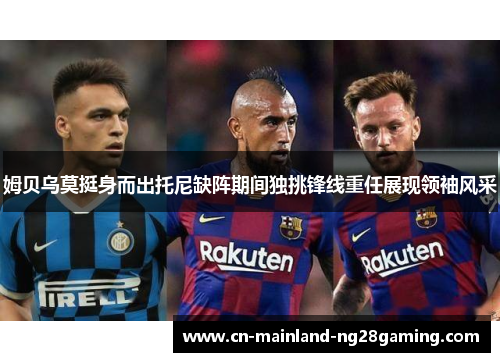 姆贝乌莫挺身而出托尼缺阵期间独挑锋线重任展现领袖风采