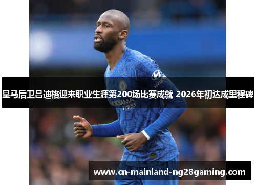 皇马后卫吕迪格迎来职业生涯第200场比赛成就 2026年初达成里程碑