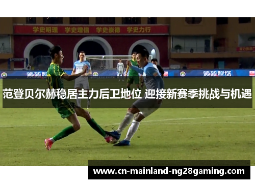 范登贝尔赫稳居主力后卫地位 迎接新赛季挑战与机遇