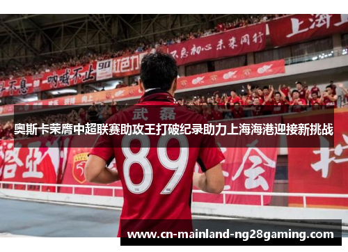 奥斯卡荣膺中超联赛助攻王打破纪录助力上海海港迎接新挑战