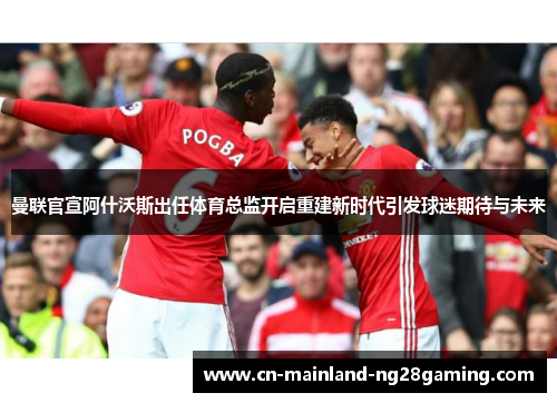 曼联官宣阿什沃斯出任体育总监开启重建新时代引发球迷期待与未来