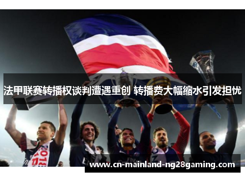 法甲联赛转播权谈判遭遇重创 转播费大幅缩水引发担忧